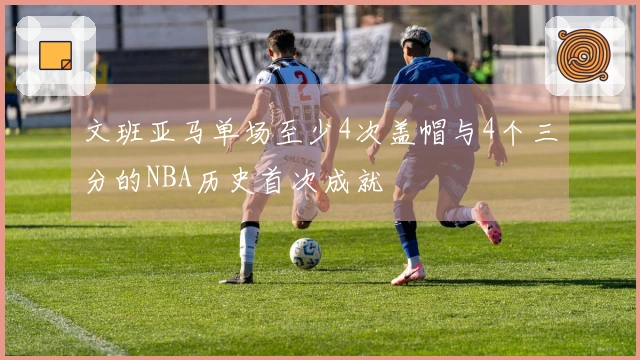 文班亚马单场至少4次盖帽与4个三分的NBA历史首次成就