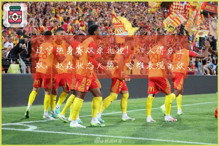 辽宁热身赛双杀北控！六人得分上双，赵森状态火热，哈维表现高效，布罗金顿缺阵