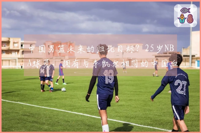 中国男篮未来的归化目标？25岁NBA球员，拥有与李凯尔相同的中国血脉