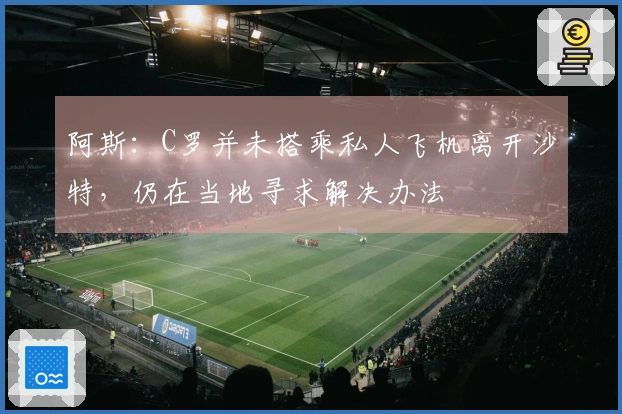 阿斯：C罗并未搭乘私人飞机离开沙特，仍在当地寻求解决办法