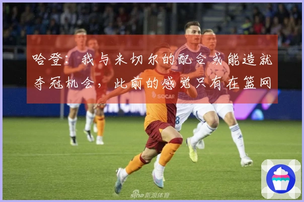 哈登：我与米切尔的配合或能造就夺冠机会，此前的感觉只有在篮网时有过
