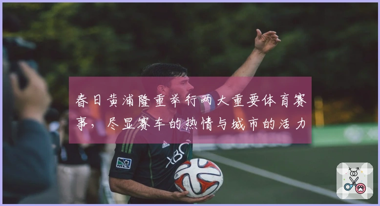 春日黄浦隆重举行两大重要体育赛事，尽显赛车的热情与城市的活力