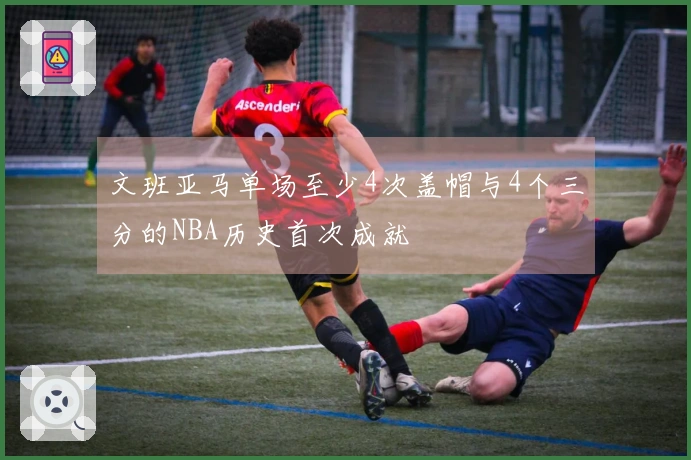 文班亚马单场至少4次盖帽与4个三分的NBA历史首次成就