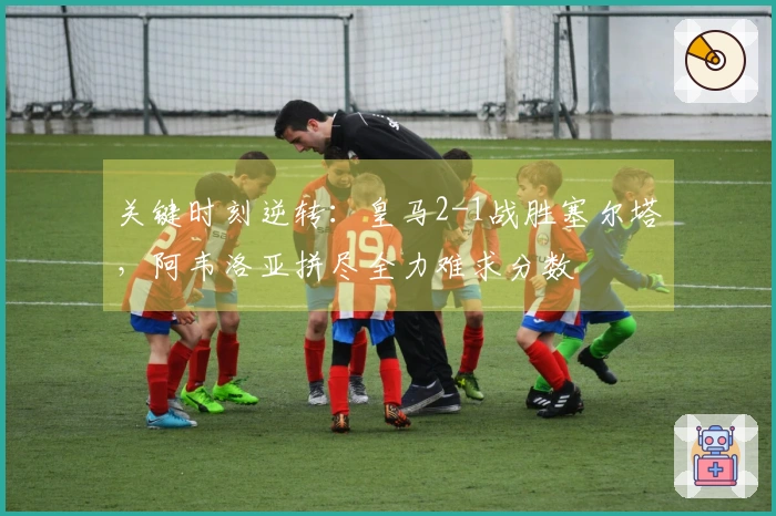 关键时刻逆转：皇马2-1战胜塞尔塔，阿韦洛亚拼尽全力难求分数