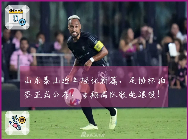 山东泰山迎年轻化新篇，足协杯抽签正式公布，吉翔离队张弛退役！