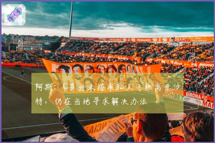 阿斯：C罗并未搭乘私人飞机离开沙特，仍在当地寻求解决办法