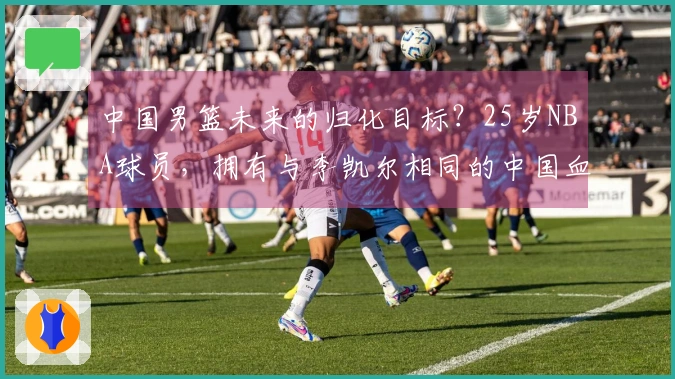 中国男篮未来的归化目标？25岁NBA球员，拥有与李凯尔相同的中国血脉