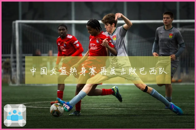 中国女篮热身赛再度击败巴西队