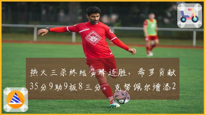 热火三杀终结黄蜂连胜，希罗贡献35分9助9板8三分，克努佩尔增添27分6助表现