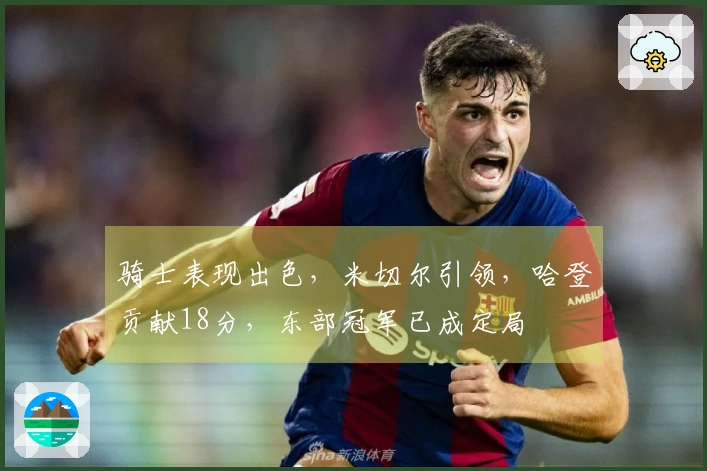 骑士表现出色，米切尔引领，哈登贡献18分，东部冠军已成定局