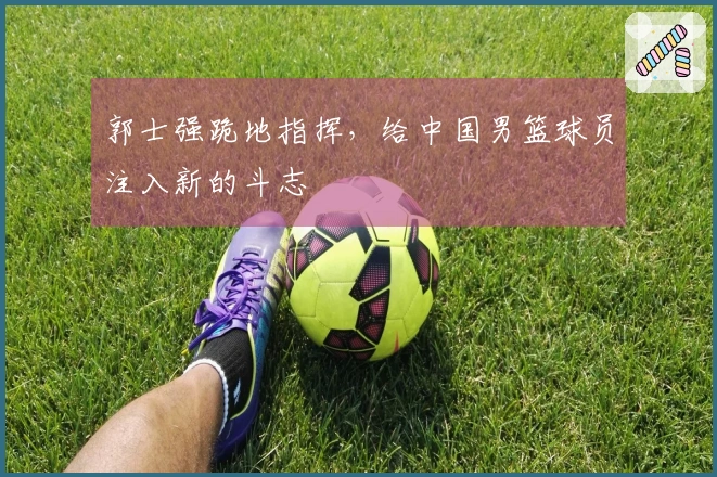 郭士强跪地指挥，给中国男篮球员注入新的斗志