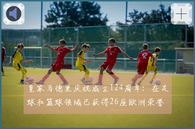 皇家马德里庆祝成立124周年：在足球和篮球领域已获得26座欧洲荣誉