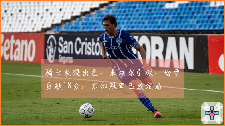 骑士表现出色，米切尔引领，哈登贡献18分，东部冠军已成定局