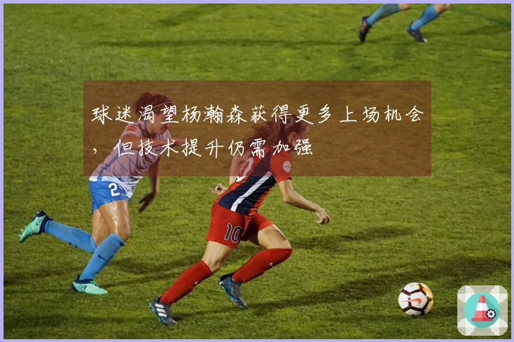 球迷渴望杨瀚森获得更多上场机会，但技术提升仍需加强