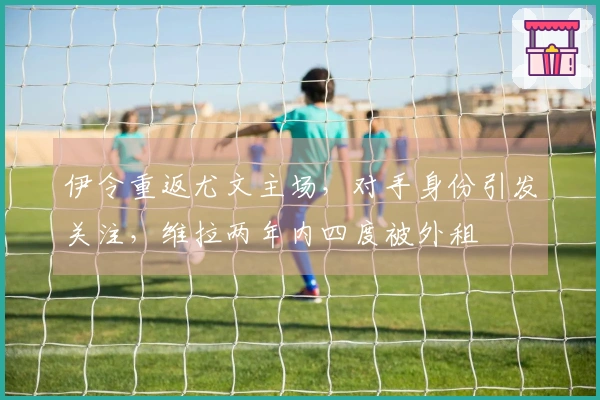 伊令重返尤文主场，对手身份引发关注，维拉两年内四度被外租