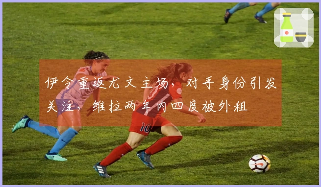 伊令重返尤文主场，对手身份引发关注，维拉两年内四度被外租